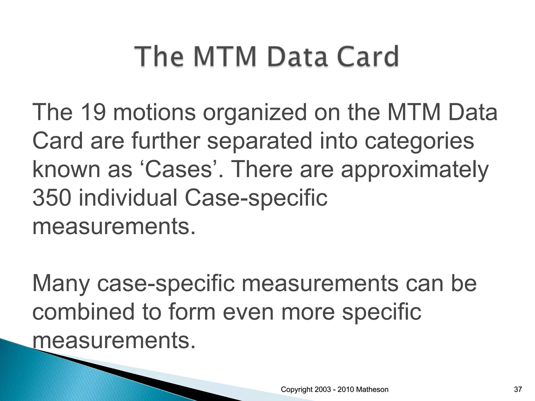 Copyright 2003 - 2010 Matheson The 19 motions organized on the MTM Data Card are further separated into categories known as ‘Cases’. There are approximately 350 individual Case-specific measurements. Many case-specific measurements can be combined to form even more specific measurements. 