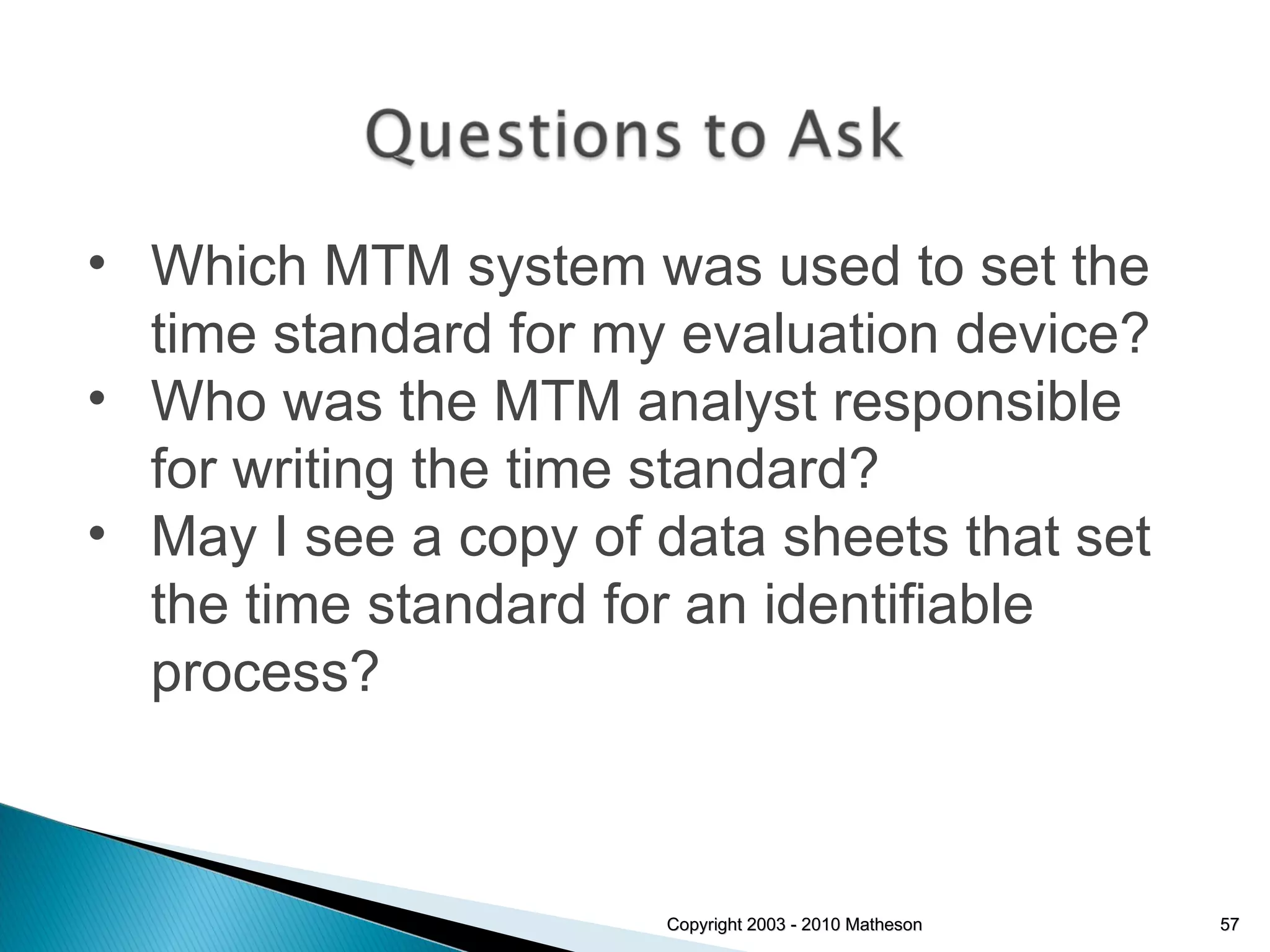Copyright 2003 - 2010 Matheson Which MTM system was used to set the time standard for my evaluation device? Who was the MTM analyst responsible for writing the time standard? May I see a copy of data sheets that set the time standard for an identifiable process? 