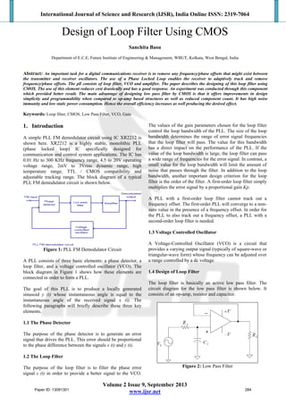 International Journal of Science and Research (IJSR), India Online ISSN: 2319-7064
Volume 2 Issue 9, September 2013
www.ijsr.net
Design of Loop Filter Using CMOS
Sanchita Basu
Department of E.C.E, Future Institute of Engineering & Management, WBUT, Kolkata, West Bengal, India
Abstract: An important task for a digital communications receiver is to remove any frequency/phase offsets that might exist between
the transmitter and receiver oscillators. The use of a Phase Locked Loop enables the receiver to adaptively track and remove
frequency/phase offsets. The pll consists of loop filter, VCO and amplifier. The paper describes the designing of this loop filter using
CMOS. The use of this element reduces cost drastically and has a good response. An experiment was conducted through this component
which provided better result. The main advantage of designing low pass filter by CMOS is that it offers improvements in design
simplicity and programmability when compared to op-amp based structures as well as reduced component count. It has high noise
immunity and low static power consumption. Hence the overall efficiency increases as well producing the desired effect.
Keywords: Loop filter, CMOS, Low Pass Filter, VCO, Gain
1. Introduction
A simple PLL FM demodulator circuit using IC XR2212 is
shown here. XR2212 is a highly stable, monolithic PLL
(phase locked loop) IC specifically designed for
communication and control system applications. The IC has
0.01 Hz to 300 KHz frequency range, 4.5 to 20V operating
voltage range, 2mV to 3Vrms dynamic range, high
temperature range, TTL / CMOS compatibility and
adjustable tracking range. The block diagram of a typical
PLL FM demodulator circuit is shown below.
Figure 1: PLL FM Demodulator Circuit
A PLL consists of three basic elements: a phase detector, a
loop filter, and a voltage controlled oscillator (VCO). The
block diagram in Figure 1 shows how these elements are
connected in order to form a PLL.
The goal of this PLL is to produce a locally generated
sinusoid y (t) whose instantaneous angle is equal to the
instantaneous angle of the received signal x (t). The
following paragraphs will briefly describe these three key
elements.
1.1 The Phase Detector
The purpose of the phase detector is to generate an error
signal that drives the PLL. This error should be proportional
to the phase difference between the signals x (t) and y (t).
1.2 The Loop Filter
The purpose of the loop filter is to filter the phase error
signal ε (t) in order to provide a better signal to the VCO.
The values of the gain parameters chosen for the loop filter
control the loop bandwidth of the PLL. The size of the loop
bandwidth determines the range of error signal frequencies
that the loop filter will pass. The value for this bandwidth
has a direct impact on the performance of the PLL. If the
value of the loop bandwidth is large, the loop filter can pass
a wide range of frequencies for the error signal. In contrast, a
small value for the loop bandwidth will limit the amount of
noise that passes through the filter. In addition to the loop
bandwidth, another important design criterion for the loop
filter is the order of the filter. A first-order loop filter simply
multiplies the error signal by a proportional gain Kp.
A PLL with a first-order loop filter cannot track out a
frequency offset. The first-order PLL will converge to a non-
zero value in the presence of a frequency offset. In order for
the PLL to also track out a frequency offset, a PLL with a
second-order loop filter is needed.
1.3 Voltage Controlled Oscillator
A Voltage-Controlled Oscillator (VCO) is a circuit that
provides a varying output signal (typically of square-wave or
triangular-wave form) whose frequency can be adjusted over
a range controlled by a dc voltage.
1.4 Design of Loop Filter
The loop filter is basically an active low pass filter. The
circuit diagram for the low pass filter is shown below. It
consists of an op-amp, resistor and capacitor.
Figure 2: Low Pass Filter
Paper ID: 13091301 284
 