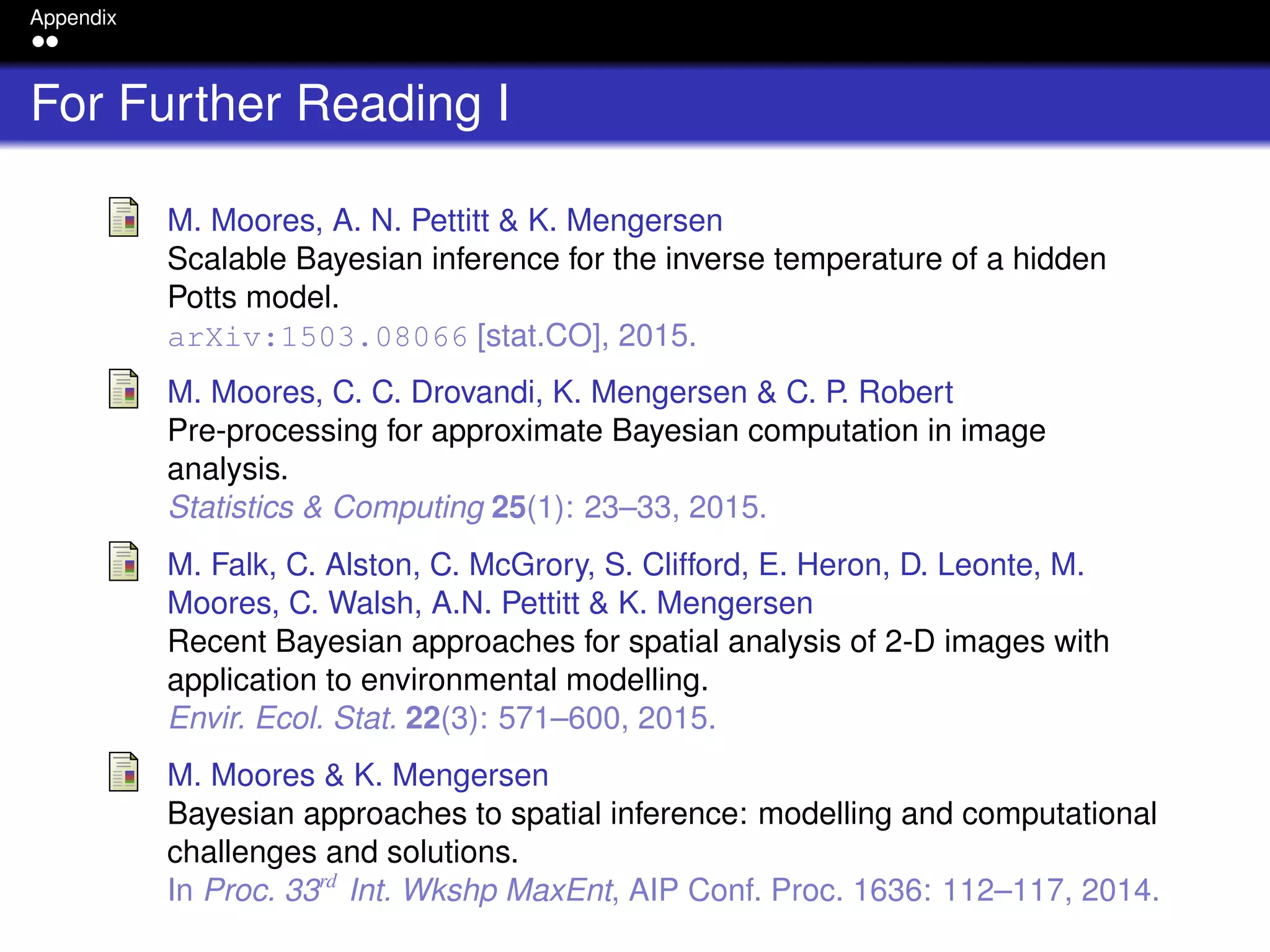 Appendix
For Further Reading I
M. Moores, A. N. Pettitt & K. Mengersen
Scalable Bayesian inference for the inverse temperature of a hidden
Potts model.
arXiv:1503.08066 [stat.CO], 2015.
M. Moores, C. C. Drovandi, K. Mengersen & C. P. Robert
Pre-processing for approximate Bayesian computation in image
analysis.
Statistics & Computing 25(1): 23–33, 2015.
M. Falk, C. Alston, C. McGrory, S. Clifford, E. Heron, D. Leonte, M.
Moores, C. Walsh, A.N. Pettitt & K. Mengersen
Recent Bayesian approaches for spatial analysis of 2-D images with
application to environmental modelling.
Envir. Ecol. Stat. 22(3): 571–600, 2015.
M. Moores & K. Mengersen
Bayesian approaches to spatial inference: modelling and computational
challenges and solutions.
In Proc. 33rd
Int. Wkshp MaxEnt, AIP Conf. Proc. 1636: 112–117, 2014.
 