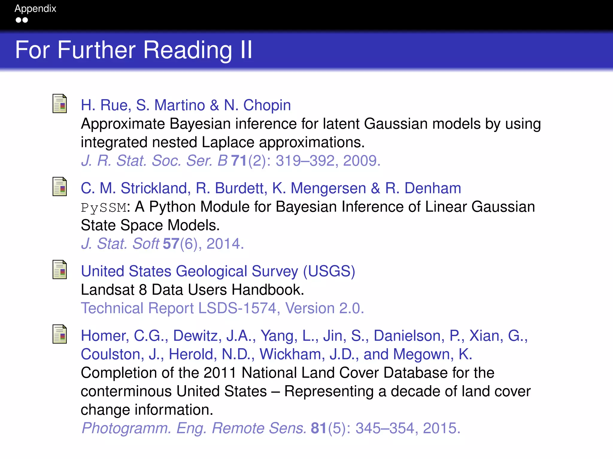 Appendix
For Further Reading II
H. Rue, S. Martino & N. Chopin
Approximate Bayesian inference for latent Gaussian models by using
integrated nested Laplace approximations.
J. R. Stat. Soc. Ser. B 71(2): 319–392, 2009.
C. M. Strickland, R. Burdett, K. Mengersen & R. Denham
PySSM: A Python Module for Bayesian Inference of Linear Gaussian
State Space Models.
J. Stat. Soft 57(6), 2014.
United States Geological Survey (USGS)
Landsat 8 Data Users Handbook.
Technical Report LSDS-1574, Version 2.0.
Homer, C.G., Dewitz, J.A., Yang, L., Jin, S., Danielson, P., Xian, G.,
Coulston, J., Herold, N.D., Wickham, J.D., and Megown, K.
Completion of the 2011 National Land Cover Database for the
conterminous United States – Representing a decade of land cover
change information.
Photogramm. Eng. Remote Sens. 81(5): 345–354, 2015.
 