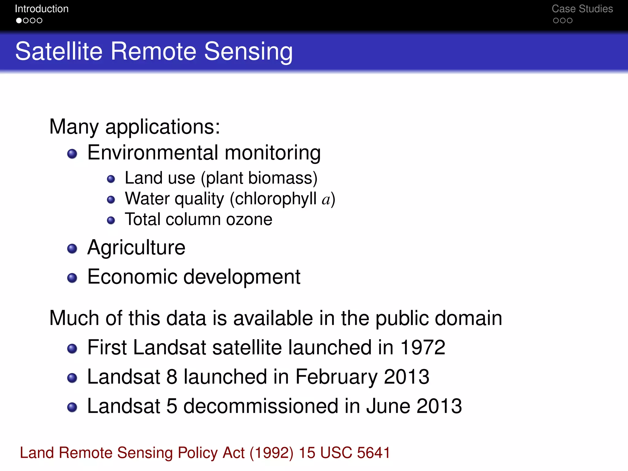 Introduction Case Studies
Satellite Remote Sensing
Many applications:
Environmental monitoring
Land use (plant biomass)
Water quality (chlorophyll a)
Total column ozone
Agriculture
Economic development
Much of this data is available in the public domain
First Landsat satellite launched in 1972
Landsat 8 launched in February 2013
Landsat 5 decommissioned in June 2013
Land Remote Sensing Policy Act (1992) 15 USC 5641
 