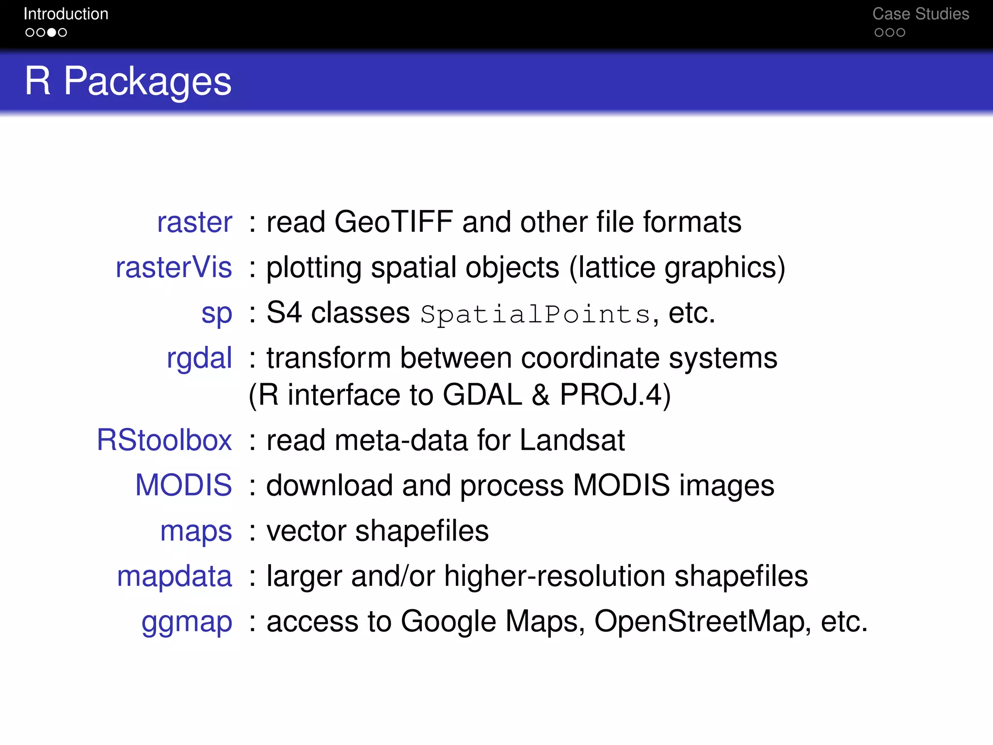 Introduction Case Studies
R Packages
raster : read GeoTIFF and other ﬁle formats
rasterVis : plotting spatial objects (lattice graphics)
sp : S4 classes SpatialPoints, etc.
rgdal : transform between coordinate systems
(R interface to GDAL & PROJ.4)
RStoolbox : read meta-data for Landsat
MODIS : download and process MODIS images
maps : vector shapeﬁles
mapdata : larger and/or higher-resolution shapeﬁles
ggmap : access to Google Maps, OpenStreetMap, etc.
 