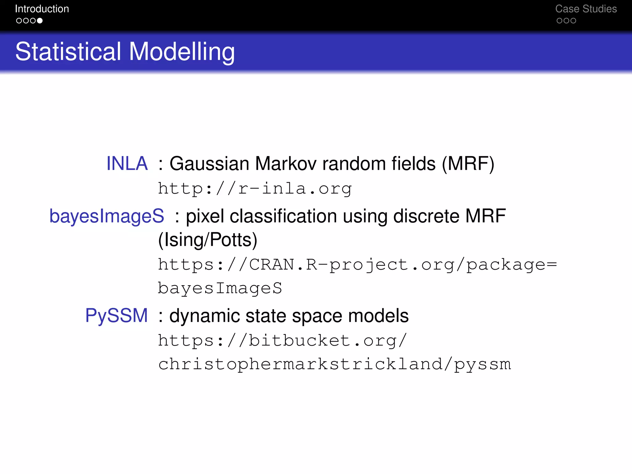 Introduction Case Studies
Statistical Modelling
INLA : Gaussian Markov random ﬁelds (MRF)
http://r-inla.org
bayesImageS : pixel classiﬁcation using discrete MRF
(Ising/Potts)
https://CRAN.R-project.org/package=
bayesImageS
PySSM : dynamic state space models
https://bitbucket.org/
christophermarkstrickland/pyssm
 