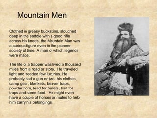 Mountain Men Clothed in greasy buckskins, slouched deep in the saddle with a good rifle across his knees, the Mountain Man was a curious figure even in the pioneer society of time. A man of which legends were made. The life of a trapper was lived a thousand miles from a road or store.  He traveled light and needed few luxuries. He probably had a gun or two, his clothes, camp gear, blankets, beaver traps, powder horn, lead for bullets, bait for traps and some food.  He might even have a couple of horses or mules to help him carry his belongings. 