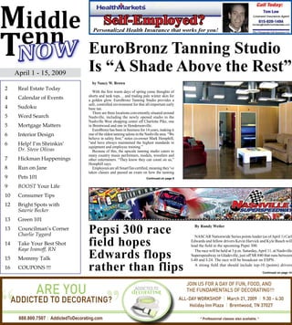 EuroBronz Tanning Studio
     April 1 - 15, 2009
                                    Is “A Shade Above the Rest”
                                      by Nancy W. Brown
2     Real Estate Today
                                       With the first warm days of spring come thoughts of
                                    shorts and tank tops… and trading pale winter skin for
4     Calendar of Events            a golden glow. EuroBronz Tanning Studio provides a
                                    safe, controlled environment for that all-important early
4     Sudoku                        base tan.
                                       There are three locations conveniently situated around
5     Word Search                   Nashville, including the newly opened studio in the
                                    Nashville West shopping center off Charlotte Pike, one
5     Mortgage Matters              in Brentwood and one in Hendersonville.
                                       EuroBronz has been in business for 14 years, making it
6     Interior Design               one of the oldest tanning salons in the Nashville area. “We
                                    believe in safety first,” notes co-owner Mark Hemphill,
6     Help! I’m Shrinkin’           “and have always maintained the highest standards in
                                    equipment and employee training.”
      Dr. Steve Olivas                 Because of this, the upscale tanning studio caters to
                                    many country music performers, models, wrestlers and
7     Hickman Happenings            other entertainers. “They know they can count on us,”
                                    Hemphill says.
8     Run on Jane                      Employees are all SmartTan certified, meaning they’ve
                                    taken classes and passed an exam on how the tanning
9     Pets 101                                                             Continued on page 8


9     BOOST Your Life
10    Consumer Tips
12    Bright Spots with
      Sawrie Becker
13    Green 101
13    Councilman’s Corner
      Charlie Tygard                Pepsi 300 race                                                  By Randy Weiler

                                                                                                    NASCAR Nationwide Series points leader (as of April 1) Carl
14    Take Your Best Shot
      Kaye Ivanoff, RN
                                    field hopes                                                   Edwards and fellow drivers Kevin Harvick and Kyle Busch will
                                                                                                  lead the field in the upcoming Pepsi 300.
                                                                                                    The race will be held at 3 p.m. Saturday, April 11, at Nashville
15    Mommy Talk                    Edwards flops                                                 Superspeedway in Gladeville, just off SR 840 that runs between
                                                                                                  I-40 and I-24. The race will be broadcast on ESPN.

16    COUPONS !!!                   rather than flips                                               A strong field that should include top-10 (points) drivers
                                                                                                                                                   Continued on page 14




“     888.800.7507 AddictedToDecorating.com
                                               ”                                                        * Professional classes also available. *
 