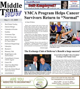 YMCA Program Helps Cancer
     May 1 - 15, 2009
                             Survivors Return to “Normal”
                               by Nancy W. Brown

2    Real Estate Tooday
                                Breast cancer treatment often leaves women with
3    Interior Design         limited range of motion, lack of energy, and a need
                             to feel in control and normal again. Recognizing this,
4    Calendar of Events      the After Breast Cancer program was started 10 years
                             ago at the Cool Springs YMCA and has since grown
5    Sudoku                  to serve several other locations. It is now centralized
                             at the Maryland Farms facility.
5    Consumer Tips             Better known as the ABC Program, it has served
                             hundreds of women in Middle Tennessee, addressing
6    BOOST Your Life         the “mind, body, spirit” issues that are a part of the
                             YMCA motto. Funded by the annual We Build People
6    Help! I’m Shrinkin’     giving campaign, the program is free of charge to all
                             participants.
     Dr. Steve Olivas
                               Physical therapists who are also specialists in
7    Hickman Happenings      lymphedema — swelling of the arm that is a common
                             side effect of cancer treatment — are available to
                                                                                        The After Breast Cancer program provides access to group exercise classes
8    Lifestyles              provide education on the prevention and treatment          such as this one, as well as individual sessions with a personal trainer who
                                                                  Continued on page 8
                                                                                        is Pink Ribbon certified
10   Boomer’s
11   Mommy Talk              The Exchange Club of Bellevue’s Benefit a huge success!
12   Bright Spots with
     Sawrie Becker                                                                                 Event held at Chaffin’s Barn benefited
                                                                                                     Exchange Club Family Center
12   Councilman’s Corner
     Charlie Tygard                                                                             The Exchange Club of Bellevue held their 2nd annual
                                                                                              Reverse Draw benefit on April 20th and raised $15,000
13   Green 101                                                                                to benefit area nonprofits. The event, sponsored in part
                                                                                              by Chaffin’s Barn, was a fundraiser for the Exchange
14   Take Your Best Shot                                                                      Club Family Center in Nashville. The Family Center
     Kaye Ivanoff, RN                                                                         helps raise awareness for child abuse prevention and
                                                                                              neglect with parent education, in-home counseling,
15   From the School Board                                                                    supervised visits and safe exchange. they work primarily
     Alan Coverstone                                                                          with families who are considered at risk of abuse and
                             Judge Vic Lineweaver is presented his evening’s prize by         neglect, but they extend services to any person who
16   COUPONS !!!             Charlie Tygard, at-Large Metro Councilman - a starched           has a sincere interest in strengthening his or her family
                             bathrobe. Must be for Casual Fridays in the courtroom!
                                                                                                                                               Continued on page 13
 
