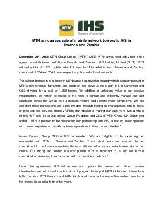 MTN announces sale of mobile network towers to IHS in
Rwanda and Zambia
December 20th
, 2013: MTN Group Limited (“MTN”) (JSE: MTN) announced today that it has
agreed to sell its tower portfolios in Rwanda and Zambia to IHS Holding Limited (“IHS”). MTN
will sell a total of 1,228 mobile network towers to IHS’s subsidiaries in Rwanda and Zambia,
comprised of 524 and 704 towers respectively, for undisclosed amounts.
The sale of the towers is in line with MTN’s asset optimization strategy which is encompassed in
MTN’s new strategic framework and builds on two previous deals with IHS in Cameroon and
Côté d’Ivoire, for a total of 1,758 towers. “In addition to unlocking value in our passive
infrastructure, we remain cognizant of the need to contain and efficiently manage our cost
structures across the Group as our markets mature and become more competitive. We are
confident these transactions are a positive step towards freeing up management time to focus
on products and services, thereby fulfilling our mission of ‘making our customers’ lives a whole
lot brighter’” said Sifiso Dabengwa, Group President and CEO of MTN Group. Mr. Dabengwa
added, "MTN is pleased to be broadening our partnership with IHS, a leading tower operator
with proven expertise across Africa, to our operations in Rwanda and Zambia."
Issam Darwish, Group CEO of IHS commented: “We are delighted to be extending our
relationship with MTN in Rwanda and Zambia. These latest deals are testament to our
commitment to client service, enabling the most efficient, effective and reliable networks for our
clients. Our strong and trusted relationship with MTN is important to us and we remain
committed to reinforcing their focus on customer service excellence.”
Under the agreements, IHS will acquire and operate the towers and related passive
infrastructure and will invest in a build-to-suit program to support MTN’s future requirements in
both countries. MTN Rwanda and MTN Zambia will become the respective anchor tenants on
the towers for an initial term of ten years.
 