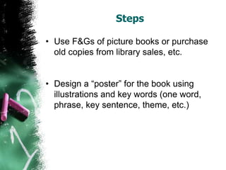 Steps
• Use F&Gs of picture books or purchase
old copies from library sales, etc.
• Design a “poster” for the book using
illustrations and key words (one word,
phrase, key sentence, theme, etc.)
 
