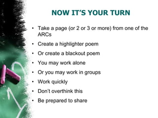 NOW IT’S YOUR TURN
• Take a page (or 2 or 3 or more) from one of the
ARCs
• Create a highlighter poem
• Or create a blackout poem
• You may work alone
• Or you may work in groups
• Work quickly
• Don’t overthink this
• Be prepared to share
 
