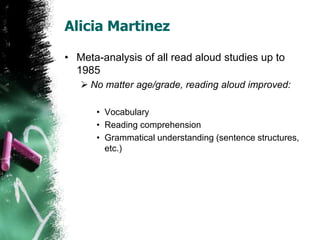 Alicia Martinez
• Meta-analysis of all read aloud studies up to
1985
 No matter age/grade, reading aloud improved:
• Vocabulary
• Reading comprehension
• Grammatical understanding (sentence structures,
etc.)
 