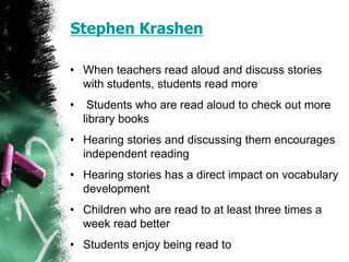 Stephen Krashen
• When teachers read aloud and discuss stories
with students, students read more
• Students who are read aloud to check out more
library books
• Hearing stories and discussing them encourages
independent reading
• Hearing stories has a direct impact on vocabulary
development
• Children who are read to at least three times a
week read better
• Students enjoy being read to
 