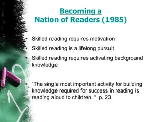 Becoming a
Nation of Readers (1985)
• Skilled reading requires motivation
• Skilled reading is a lifelong pursuit
• Skilled reading requires activating background
knowledge
• “The single most important activity for building
knowledge required for success in reading is
reading aloud to children. “ p. 23
 
