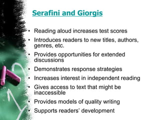 Serafini and Giorgis
• Reading aloud increases test scores
• Introduces readers to new titles, authors,
genres, etc.
• Provides opportunities for extended
discussions
• Demonstrates response strategies
• Increases interest in independent reading
• Gives access to text that might be
inaccessible
• Provides models of quality writing
• Supports readers’ development
 