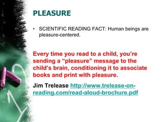 PLEASURE
• SCIENTIFIC READING FACT: Human beings are
pleasure-centered.
Every time you read to a child, you’re
sending a “pleasure” message to the
child’s brain, conditioning it to associate
books and print with pleasure.
Jim Trelease http://www.trelease-on-
reading.com/read-aloud-brochure.pdf
 