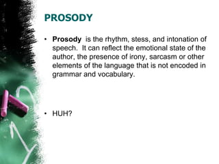 PROSODY
• Prosody is the rhythm, stess, and intonation of
speech. It can reflect the emotional state of the
author, the presence of irony, sarcasm or other
elements of the language that is not encoded in
grammar and vocabulary.
• HUH?
 