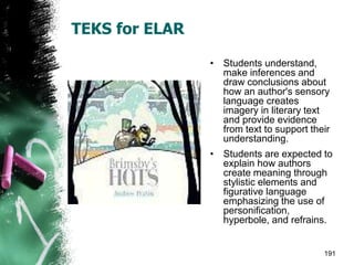 TEKS for ELAR
• Students understand,
make inferences and
draw conclusions about
how an author's sensory
language creates
imagery in literary text
and provide evidence
from text to support their
understanding.
• Students are expected to
explain how authors
create meaning through
stylistic elements and
figurative language
emphasizing the use of
personification,
hyperbole, and refrains.
191
 