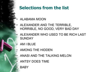 Selections from the list
• ALABAMA MOON
• ALEXANDER AND THE TERRIBLE,
HORRIBLE, NO GOOD, VERY BAD DAY
• ALEXANDER WHO USED TO BE RICH LAST
SUNDAY
• AM I BLUE
• AMONG THE HIDDEN
• ANASI AND THE TALKING MELON
• ANTSY DOES TIME
• BABY
 