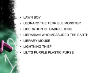 • LAWN BOY
• LEONARD THE TERRIBLE MONSTER
• LIBERATION OF GABRIEL KING
• LIBRARIAN WHO MEASURED THE EARTH
• LIBRARY MOUSE
• LIGHTNING THIEF
• LILY’S PURPLE PLASTIC PURSE
 