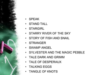 • SPEAK
• STAND TALL
• STARGIRL
• STARRY RIVER OF THE SKY
• STORY OF FISH AND SNAIL
• STRANGER
• SWAMP ANGEL
• SYLVESTER AND THE MAGIC PEBBLE
• TALE DARK AND GRIMM
• TALE OF DESPERAUX
• TALKING EGGS
• TANGLE OF KNOTS
 