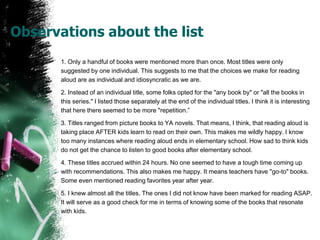 Observations about the list
1. Only a handful of books were mentioned more than once. Most titles were only
suggested by one individual. This suggests to me that the choices we make for reading
aloud are as individual and idiosyncratic as we are.
2. Instead of an individual title, some folks opted for the "any book by" or "all the books in
this series." I listed those separately at the end of the individual titles. I think it is interesting
that here there seemed to be more "repetition.”
3. Titles ranged from picture books to YA novels. That means, I think, that reading aloud is
taking place AFTER kids learn to read on their own. This makes me wildly happy. I know
too many instances where reading aloud ends in elementary school. How sad to think kids
do not get the chance to listen to good books after elementary school.
4. These titles accrued within 24 hours. No one seemed to have a tough time coming up
with recommendations. This also makes me happy. It means teachers have "go-to" books.
Some even mentioned reading favorites year after year.
5. I knew almost all the titles. The ones I did not know have been marked for reading ASAP.
It will serve as a good check for me in terms of knowing some of the books that resonate
with kids.
 