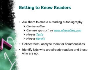 Getting to Know Readers
• Ask them to create a reading autobiography
 Can be written
 Can use app such as www.whenintime.com
 Here is Teri's
 Here is Karin’s
• Collect them, analyze them for commonalities
• Identify kids who are already readers and those
who are not
 