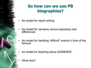 So how can we use PB
biographies?
• As model for report writing
• As model for narrative versus expository text
differences
• As model for handling “difficult” events in lives of the
famous
• As model for teaching about AUDIENCE
• What else?
 