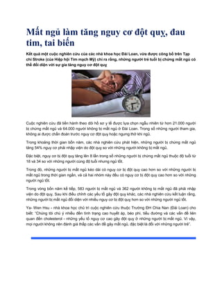 Mất ngủ làm tăng nguy cơ đột quỵ, đau
tim, tai biến
Kết quả một cuộc nghiên cứu của các nhà khoa học Đài Loan, vừa được công bố trên Tạp
chí Stroke (của Hiệp hội Tim mạch Mỹ) chỉ ra rằng, những người trẻ tuổi bị chứng mất ngủ có
thể đối diện với sự gia tăng nguy cơ đột quỵ
Cuộc nghiên cứu đã tiến hành theo dõi hồ sơ y tế được lựa chọn ngẫu nhiên từ hơn 21.000 người
bị chứng mất ngủ và 64.000 người không bị mất ngủ ở Đài Loan. Trong số những người tham gia,
không ai được chẩn đoán trước nguy cơ đột quỵ hoặc ngưng thở khi ngủ.
Trong khoảng thời gian bốn năm, các nhà nghiên cứu phát hiện, những người bị chứng mất ngủ
tăng 54% nguy cơ phải nhập viện do đột quỵ so với những người không bị mất ngủ.
Đặc biệt, nguy cơ bị đột quỵ tăng lên 8 lần trong số những người bị chứng mất ngủ thuộc độ tuổi từ
18 và 34 so với những người cùng độ tuổi nhưng ngủ tốt.
Trong đó, những người bị mất ngủ kéo dài có nguy cơ bị đột quỵ cao hơn so với những người bị
mất ngủ trong thời gian ngắn, và cả hai nhóm này đều có nguy cơ bị đột quỵ cao hơn so với những
người ngủ tốt.
Trong vòng bốn năm kế tiếp, 583 người bị mất ngủ và 362 người không bị mất ngủ đã phải nhập
viện do đột quỵ. Sau khi điều chỉnh các yếu tố gây đột quỵ khác, các nhà nghiên cứu kết luận rằng,
những người bị mất ngủ đối diện với nhiều nguy cơ bị đột quỵ hơn so với những người ngủ tốt.
Ya- Wen Hsu - nhà khoa học chủ trì cuộc nghiên cứu thuộc Trường ĐH Chia Nan (Đài Loan) cho
biết: “Chúng tôi chú ý nhiều đền tình trạng cao huyết áp, béo phì, tiểu đường và các vấn đề liên
quan đến cholesterol - những yếu tố nguy cơ cao gây đột quỵ ở những người bị mất ngủ. Vì vậy,
mọi người không nên đánh giá thấp các vấn đề gây mất ngủ, đặc biệt là đối với những người trẻ”.
 