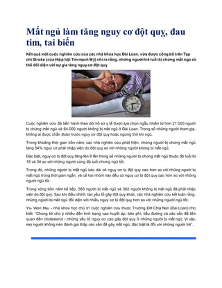 Mất ngủ làm tăng nguy cơ đột quỵ, đau
tim, tai biến
Kết quả một cuộc nghiên cứu của các nhà khoa học Đài Loan, vừa được công bố trên Tạp
chí Stroke (của Hiệp hội Tim mạch Mỹ) chỉ ra rằng, những người trẻ tuổi bị chứng mất ngủ có
thể đối diện với sự gia tăng nguy cơ đột quỵ
Cuộc nghiên cứu đã tiến hành theo dõi hồ sơ y tế được lựa chọn ngẫu nhiên từ hơn 21.000 người
bị chứng mất ngủ và 64.000 người không bị mất ngủ ở Đài Loan. Trong số những người tham gia,
không ai được chẩn đoán trước nguy cơ đột quỵ hoặc ngưng thở khi ngủ.
Trong khoảng thời gian bốn năm, các nhà nghiên cứu phát hiện, những người bị chứng mất ngủ
tăng 54% nguy cơ phải nhập viện do đột quỵ so với những người không bị mất ngủ.
Đặc biệt, nguy cơ bị đột quỵ tăng lên 8 lần trong số những người bị chứng mất ngủ thuộc độ tuổi từ
18 và 34 so với những người cùng độ tuổi nhưng ngủ tốt.
Trong đó, những người bị mất ngủ kéo dài có nguy cơ bị đột quỵ cao hơn so với những người bị
mất ngủ trong thời gian ngắn, và cả hai nhóm này đều có nguy cơ bị đột quỵ cao hơn so với những
người ngủ tốt.
Trong vòng bốn năm kế tiếp, 583 người bị mất ngủ và 362 người không bị mất ngủ đã phải nhập
viện do đột quỵ. Sau khi điều chỉnh các yếu tố gây đột quỵ khác, các nhà nghiên cứu kết luận rằng,
những người bị mất ngủ đối diện với nhiều nguy cơ bị đột quỵ hơn so với những người ngủ tốt.
Ya- Wen Hsu - nhà khoa học chủ trì cuộc nghiên cứu thuộc Trường ĐH Chia Nan (Đài Loan) cho
biết: “Chúng tôi chú ý nhiều đền tình trạng cao huyết áp, béo phì, tiểu đường và các vấn đề liên
quan đến cholesterol - những yếu tố nguy cơ cao gây đột quỵ ở những người bị mất ngủ. Vì vậy,
mọi người không nên đánh giá thấp các vấn đề gây mất ngủ, đặc biệt là đối với những người trẻ”.
 