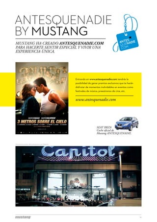 ANTESQUENADIE
BY MUSTANG
MUSTANG HA CREADO ANTESQUENADIE.COM
PARA HACERTE SENTIR ESPECIAL Y VIVIR UNA
EXPERIENCIA ÚNICA.




                                           Entrando en www.antesquenadie.com tendrás la
                                           posibilidad de ganar premios exclusivos que te harán
                                           disfrutar de momentos inolvidables en eventos como
                                           festivales de música, preestrenos de cine, etc.


                                           www.antesquenadie.com




                                                              SEAT IBIZA
                                                              Coche oficial de
                                                              Mustang ANTESQUENADIE.


Momentos antes del preestreno en Madrid.




                                                                                                  14
 
