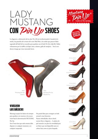 LADY
MUSTANG
CON                                                          SHOES
La elegancia y sofisticación de los años 50 y 60 está revolucionando el mundo de la
moda y las pasarelas de la mano de la serie Mad Men y los estilos que parecen haber
regresado del baúl de los recuerdos para quedarse son el look Pin-Up y lady like. Faldas
                                                                                               Acharolado
voluminosas por la rodilla o de lápiz, lazos, volantes, gafas de mariposa… Son la ten-               Gris
dencia vintage que viene marcando fuerte.




                                                                                               Acharolado
                                                                                                     Rojo




                                                                                               Acharolado
                                                                                           Leopardo Negro




                                                                                               Acharolado
                                                                                           Leopardo Beige


                    16112                                 16141
          Mustang Pin-Up                                  Mustang Pin-Up
                 Clásico                                  Plataforma
                                                                                               Acharolado
                                                                                                   Taupe




VUELVEN
LOS BÁSICOS                                                                                    Acharolado
                                                                                                   Negro
Mustang recupera los básicos de siempre       No puede faltar para conseguir un look
para quedarse con nosotros y los encon-       sensual y muy femenino.
trarás bajo la denominación MUSTANG           Puntas redondeadas, efecto charol,
Pin-Up.                                       tacones finos y elegantes… La planta de
                                                                                               Acharolado
Son el must have que todo armario debe        piel natural es un plus de comodidad para             Hielo
disponer en cualquier momento y en            un básico que está disponible tanto en
cualquier temporada.                          colores lisos como en print leopardo.



                                                                                                            20
 