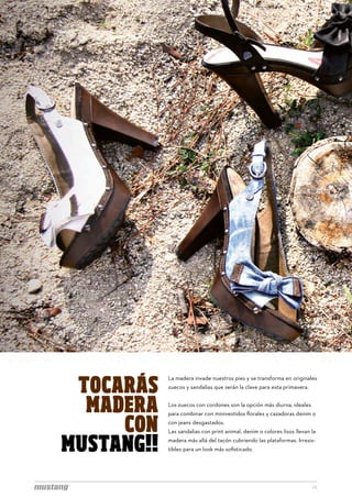 SÍGUE
                                                        FACEB
                                                        facebook.com/MTNG



 TOCARÁS
            La madera invade nuestros pies y se transforma en originales
            zuecos y sandalias que serán la clave para esta primavera.


  MADERA    Los zuecos con cordones son la opción más diurna, ideales



     CON
            para combinar con minivestidos florales y cazadoras denim o
            con jeans desgastados.
            Las sandalias con print animal, denim o colores lisos llevan la


MUSTANG!!   madera más allá del tacón cubriendo las plataformas. Irresis-
            tibles para un look más sofisticado.




                                                                         22
 