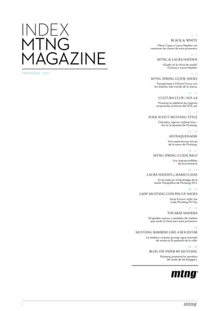 INDEX                                                2-5


MTNG                                       BLACK & WHITE
                              Mario Casas y Laura Hayden nos
                          muestran las claves de esta primavera.




MAGAZINE                                        6-7
                                MTNG & LAURA HAYDEN
                                    ¿Quién es la chica de moda?
                                       Conoce a Laura Hayden.
PRIMAVERA /2011                               8-9
                          MTNG SPRING GUIDE SHOES
                               Transpórtate a Oxford Circus con
                             los diseños más trendy de la marca.

                                                 10 - 11
                                 CULTURA CLUB / SOS 4.8
                                Mustang te adelanta las mejores
                               propuestas artísticas del SOS 4.8.

                                           12 - 13
                        FOLK SCOUT MUSTANG STYLE
                                Cómodos, ligeros, todoterreno...
                                  Así es la apuesta de Mustang.

                                                  14 - 15
                                          ANTESQUENADIE
                                         Vive experiencias únicas
                                         de la mano de Mustang.

                                             16 - 17
                            MTNG SPRING GUIDE BAGS
                                             ¡Los imprescindibles
                                                 de la primavera!

                                            18 - 19
                       LAURA HAYDEN y MARIO CASAS
                                En privado en el backstage de la
                             sesión fotográfica de Mustang SS’11.

                                            20 - 21
                   LADY MUSTANG CON PIN-UP SHOES
                                          Irene Irurzun: toda una
                                           Lady Mustang Pin-Up.

                                                  22 - 23
                                        TOCARÁS MADERA
                        Originales zuecos y sandalias de madera
                         que serán la clave para esta primavera.

                                               24
                  MUSTANG BAMBERS LIKE A ROCKSTAR
                       La estética rockstar grunge sigue estando
                               de moda en la pasarela de la calle.

                                             26 - 28
                         BLOG ON PAPER BY MUSTANG
                                  Mustang presenta los secretos
                                      de moda de las bloggers.




1
 