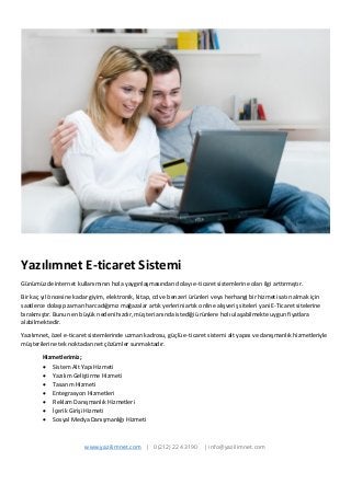 Yazılımnet E-ticaret Sistemi 
Günümüzde internet kullanımının hızla yaygınlaşmasından dolayı e-ticaret sistemlerine olan ilgi arttırmıştır. 
Bir kaç yıl öncesine kadar giyim, elektronik, kitap, cd ve benzeri ürünleri veya herhangi bir hizmeti satın almak için saatlerce dolaşıp zaman harcadığımız mağazalar artık yerlerini artık online alışveriş siteleri yani E-Ticaret sitelerine bırakmıştır. Bunun en büyük nedeni hızdır, müşteri anında istediği ürünlere hızlı ulaşabilmekte uygun fiyatlara alabilmektedir. 
Yazılımnet, özel e-ticaret sistemlerinde uzman kadrosu, güçlü e-ticaret sistemi alt yapısı ve danışmanlık hizmetleriyle müşterilerine tek noktadan net çözümler sunmaktadır. 
Hizmetlerimiz; 
 Sistem Alt Yapı Hizmeti 
 Yazılım Geliştirme Hizmeti 
 Tasarım Hizmeti 
 Entegrasyon Hizmetleri 
 Reklam Danışmanlık Hizmetleri 
 İçerik Girişi Hizmeti 
 Sosyal Medya Danışmanlığı Hizmeti 
www.yazilimnet.com | 0(212) 224 3190 | info@yazilimnet.com  