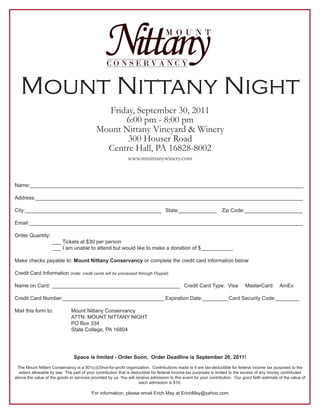 Mount Nittany Night
                                              Friday, September 30, 2011
                                                  6:00 pm - 8:00 pm
                                            Mount Nittany Vineyard & Winery
                                                   300 Houser Road
                                              Centre Hall, PA 16828-8002
                                                              www.mtnittanywinery.com



Name:______________________________________________________________________________________________

Address:____________________________________________________________________________________________

City:_______________________________________________ State:_____________ Zip Code:____________________

Email:______________________________________________________________________________________________

Order Quantity:
                    ___ Tickets at $30 per person
                    ___ I am unable to attend but would like to make a donation of $___________

Make checks payable to: Mount Nittany Conservancy or complete the credit card information below

Credit Card Information (note: credit cards will be processed through Paypal):

Name on Card: ____________________________________________ Credit Card Type: Visa                                             MasterCard         AmEx

Credit Card Number:___________________________________ Expiration Date:_________Card Security Code:________

Mail this form to:             Mount Nittany Conservancy
                               ATTN: MOUNT NITTANY NIGHT
                               PO Box 334
                               State College, PA 16804




                                Space is limited - Order Soon. Order Deadline is September 26, 2011!
 The Mount Nittant Conservancy is a 501(c)(3)not-for-profit organization. Contributions made to it are tax-deductible for federal income tax purposes to the
  extent allowable by law. The part of your contribution that is deductible for federal income tax purposes is limited to the excess of any money contributed
above the value of the goods or services provided by us. You will receive admission to this event for your contribution. Our good faith estimate of the value of
                                                                    each admission is $10.

                                          For information, please email Erich May at ErichMay@yahoo.com
 