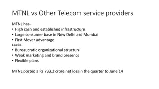 MTNL vs Other Telecom service providers
MTNL has-
• High cash and established infrastructure
• Large consumer base in New Delhi and Mumbai
• First Mover advantage
Lacks –
• Bureaucratic organizational structure
• Weak marketing and brand presence
• Flexible plans
MTNL posted a Rs 733.2 crore net loss in the quarter to June’14
 