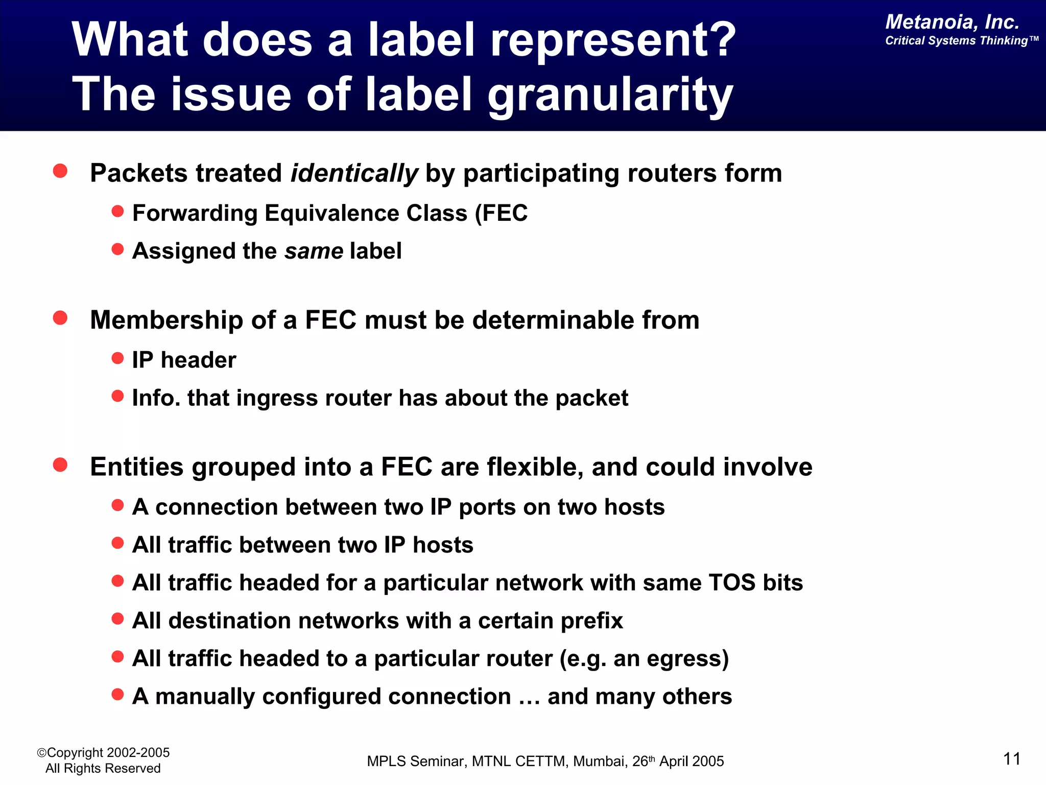 What does a label represent?  The issue of label granularity Packets treated  identically  by participating routers form  Forwarding Equivalence Class (FEC Assigned the  same  label Membership of a FEC must be determinable from  IP header  Info. that ingress router has about the packet Entities grouped into a FEC are flexible, and could involve A connection between two IP ports on two hosts All traffic between two IP hosts All traffic headed for a particular network with same TOS bits All destination networks with a certain prefix All traffic headed to a particular router (e.g. an egress) A manually configured connection … and many others 