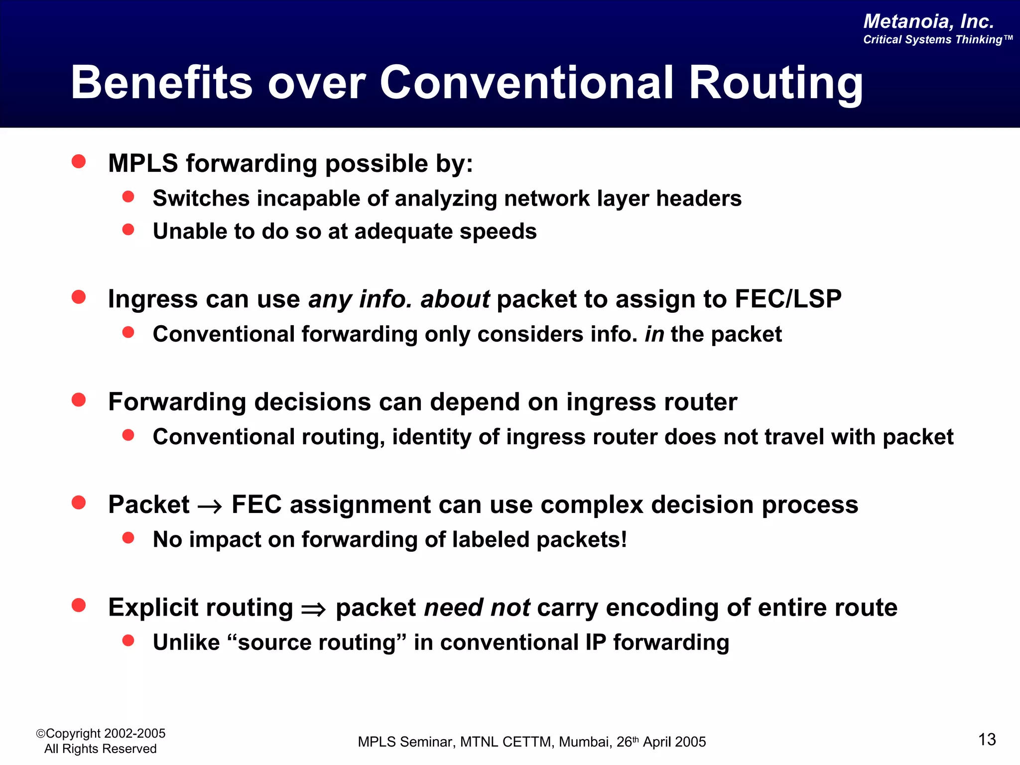 Benefits over Conventional Routing MPLS forwarding possible by: Switches incapable of analyzing network layer headers  Unable to do so at adequate speeds Ingress can use  any info.   about  packet to assign to FEC/LSP Conventional forwarding only considers info.  in  the packet Forwarding decisions can depend on ingress router Conventional routing, identity of ingress router does not travel with packet Packet    FEC assignment can use complex decision process No impact on forwarding of labeled packets! Explicit routing    packet  need not  carry encoding of entire route Unlike “source routing” in conventional IP forwarding 