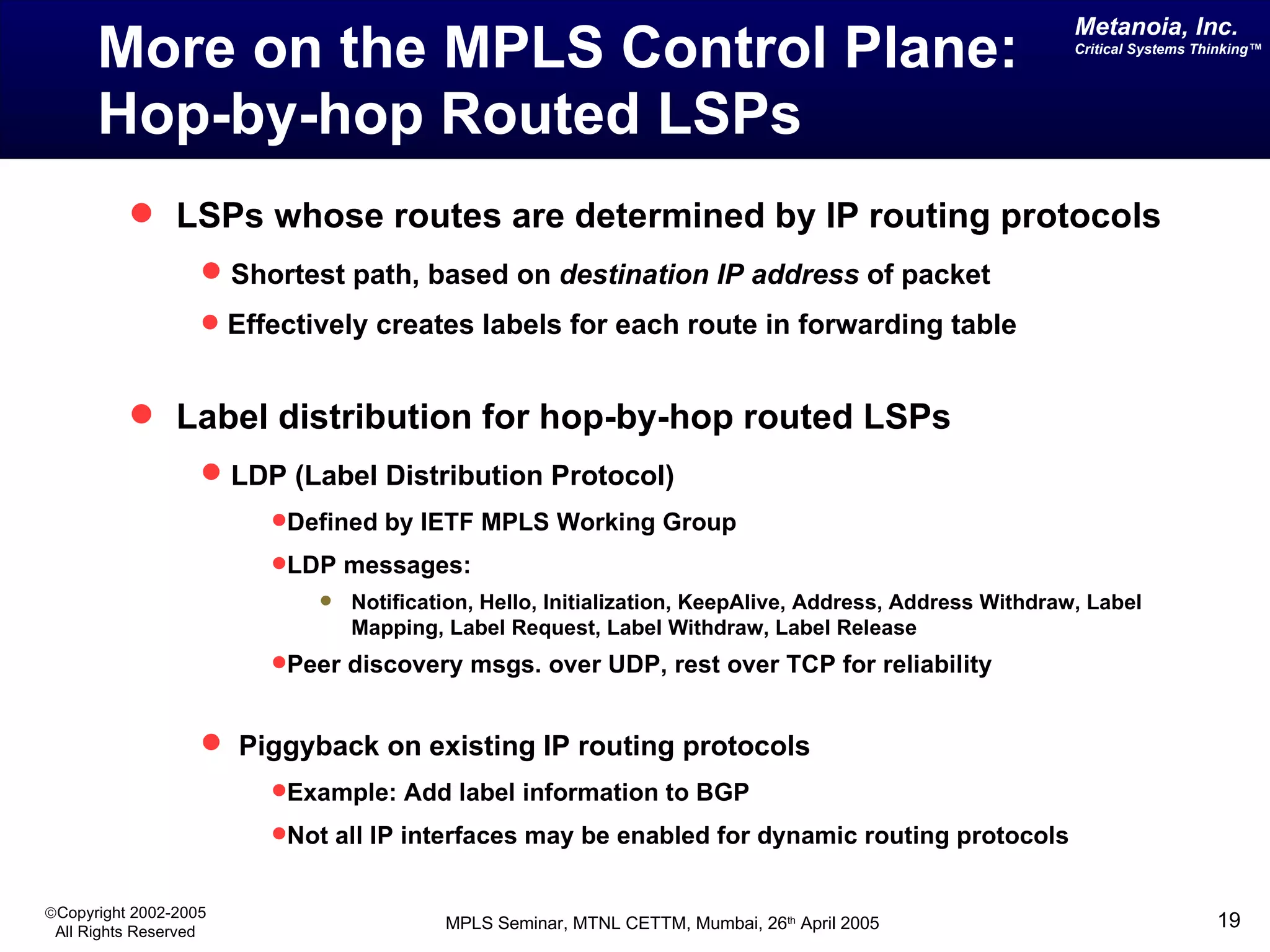 More on the MPLS Control Plane: Hop-by-hop Routed LSPs LSPs whose routes are determined by IP routing protocols Shortest path, based on  destination IP address  of packet Effectively creates labels for each route in forwarding table Label distribution for hop-by-hop routed LSPs LDP (Label Distribution Protocol) Defined by IETF MPLS Working Group LDP messages: Notification, Hello, Initialization, KeepAlive, Address, Address Withdraw, Label Mapping, Label Request, Label Withdraw, Label Release Peer discovery msgs. over UDP, rest over TCP for reliability Piggyback on existing IP routing protocols Example: Add label information to BGP Not all IP interfaces may be enabled for dynamic routing protocols 