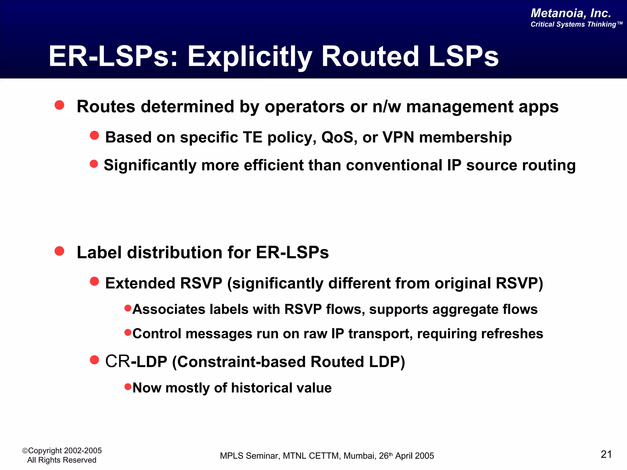 ER-LSPs: Explicitly Routed LSPs Routes determined by operators or n/w management apps Based on specific TE policy, QoS, or VPN membership Significantly more efficient than conventional IP source routing Label distribution for ER-LSPs Extended RSVP (significantly different from original RSVP) Associates labels with RSVP flows, supports aggregate flows Control messages run on raw IP transport, requiring refreshes CR - LDP (Constraint-based Routed LDP) Now mostly of historical value 