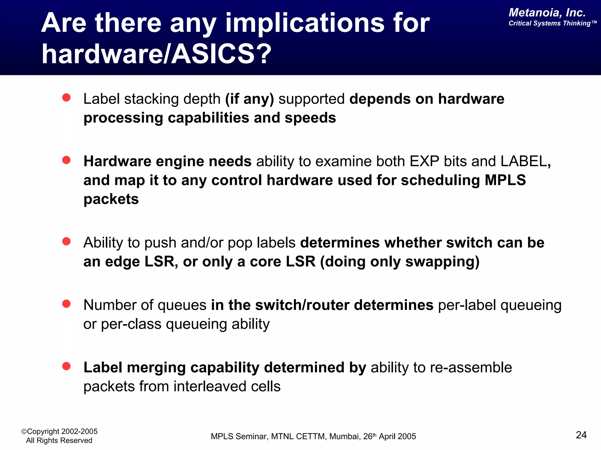 Are there any implications for hardware/ASICS?  Label stacking depth  (if any)  supported  depends on hardware processing capabilities and speeds Hardware engine needs  ability to examine both EXP bits and LABEL , and map it to any control hardware used for scheduling MPLS packets Ability to push and/or pop labels  determines whether switch can be an edge LSR, or only a core LSR (doing only swapping) Number of queues  in the switch/router determines  per-label queueing or per-class queueing ability Label merging capability   determined by  ability to re-assemble packets from interleaved cells 