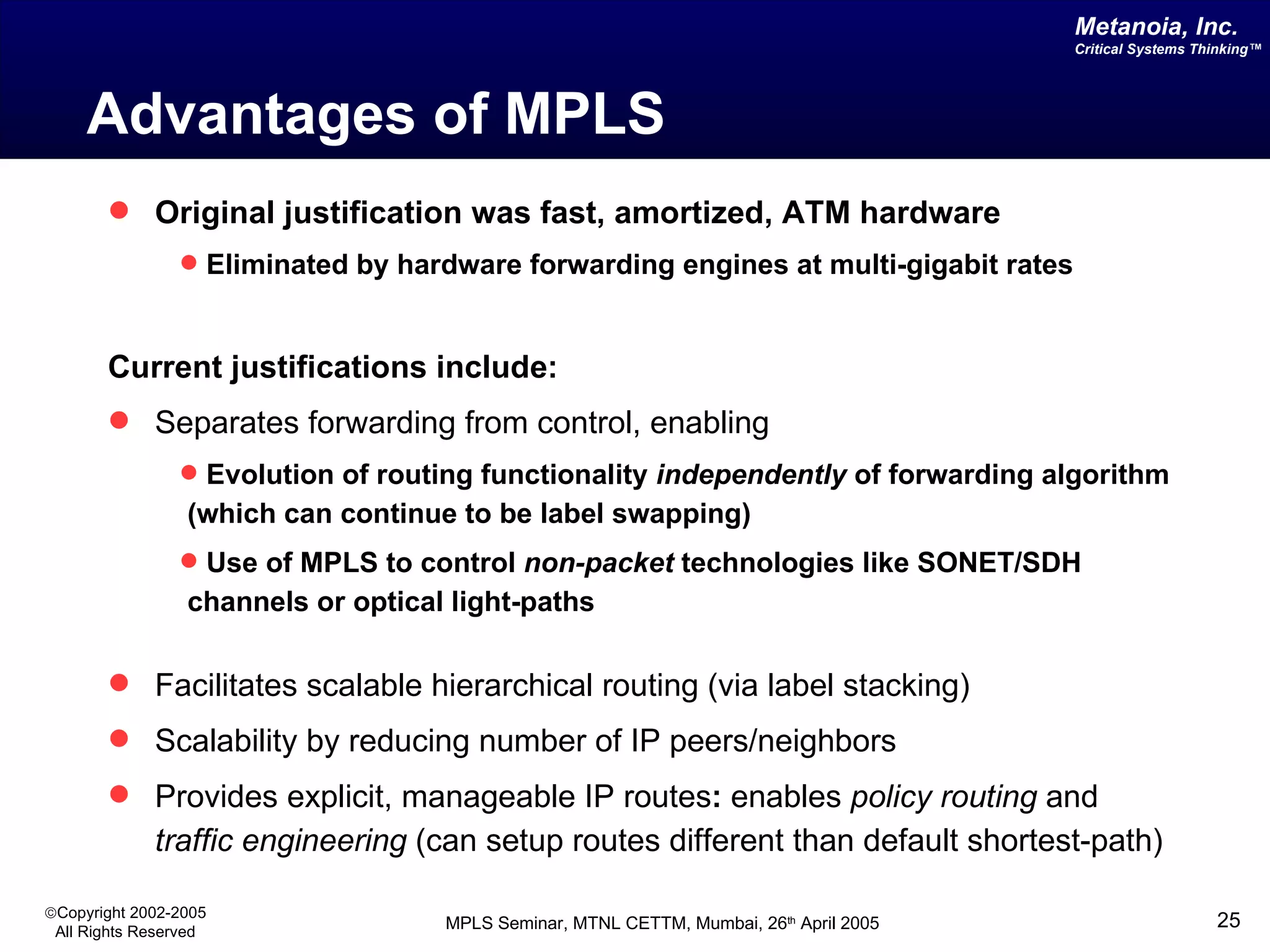 Advantages of MPLS Original justification was fast, amortized, ATM hardware Eliminated by hardware forwarding engines at multi-gigabit rates Current justifications include: Separates forwarding from control, enabling Evolution of routing functionality  independently  of forwarding algorithm (which can continue to be label swapping) Use of MPLS to control  non-packet  technologies like SONET/SDH channels or optical light-paths Facilitates scalable hierarchical routing   (via label stacking) Scalability by reducing number of IP peers/neighbors Provides explicit, manageable IP routes :  enables  policy routing  and  traffic engineering  (can setup routes different than default shortest-path) 
