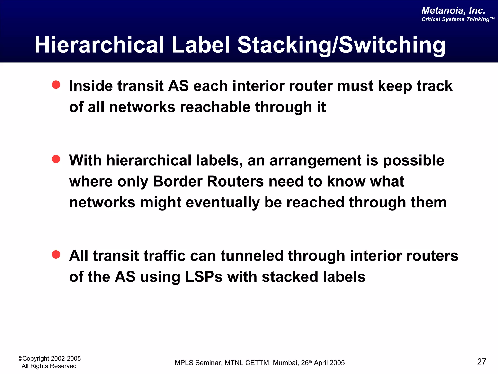 Hierarchical Label Stacking/Switching Inside transit AS each interior router must keep track of all networks reachable through it With hierarchical labels, an arrangement is possible where only Border Routers need to know what networks might eventually be reached through them All transit traffic can tunneled through interior routers of the AS using LSPs with stacked labels 