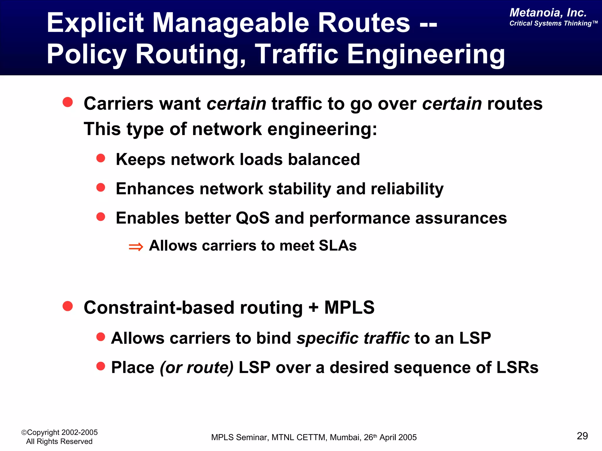 Explicit Manageable Routes -- Policy Routing, Traffic Engineering Carriers want  certain  traffic to go over  certain  routes This type of network engineering: Keeps network loads balanced Enhances network stability and reliability Enables better QoS and performance assurances    Allows carriers to meet SLAs Constraint-based routing + MPLS  Allows carriers to bind  specific traffic  to an LSP Place  (or route)  LSP over a desired sequence of LSRs 