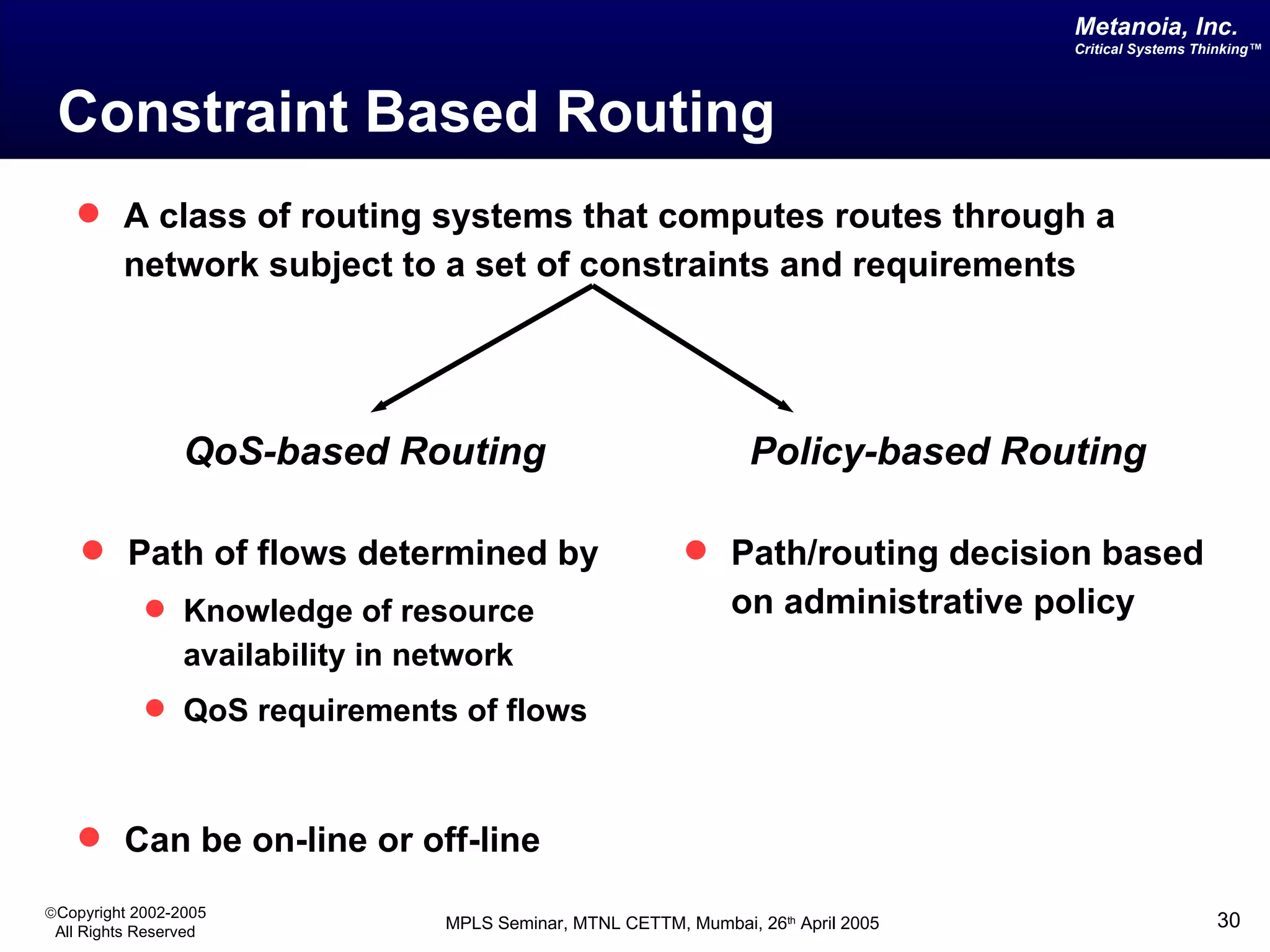 Constraint Based Routing A class of routing systems that computes routes through a network subject to a set of constraints and requirements QoS-based Routing Path of flows determined by Knowledge of resource availability in network QoS requirements of flows Policy-based Routing Path/routing decision based on administrative policy Can be on-line or off-line 