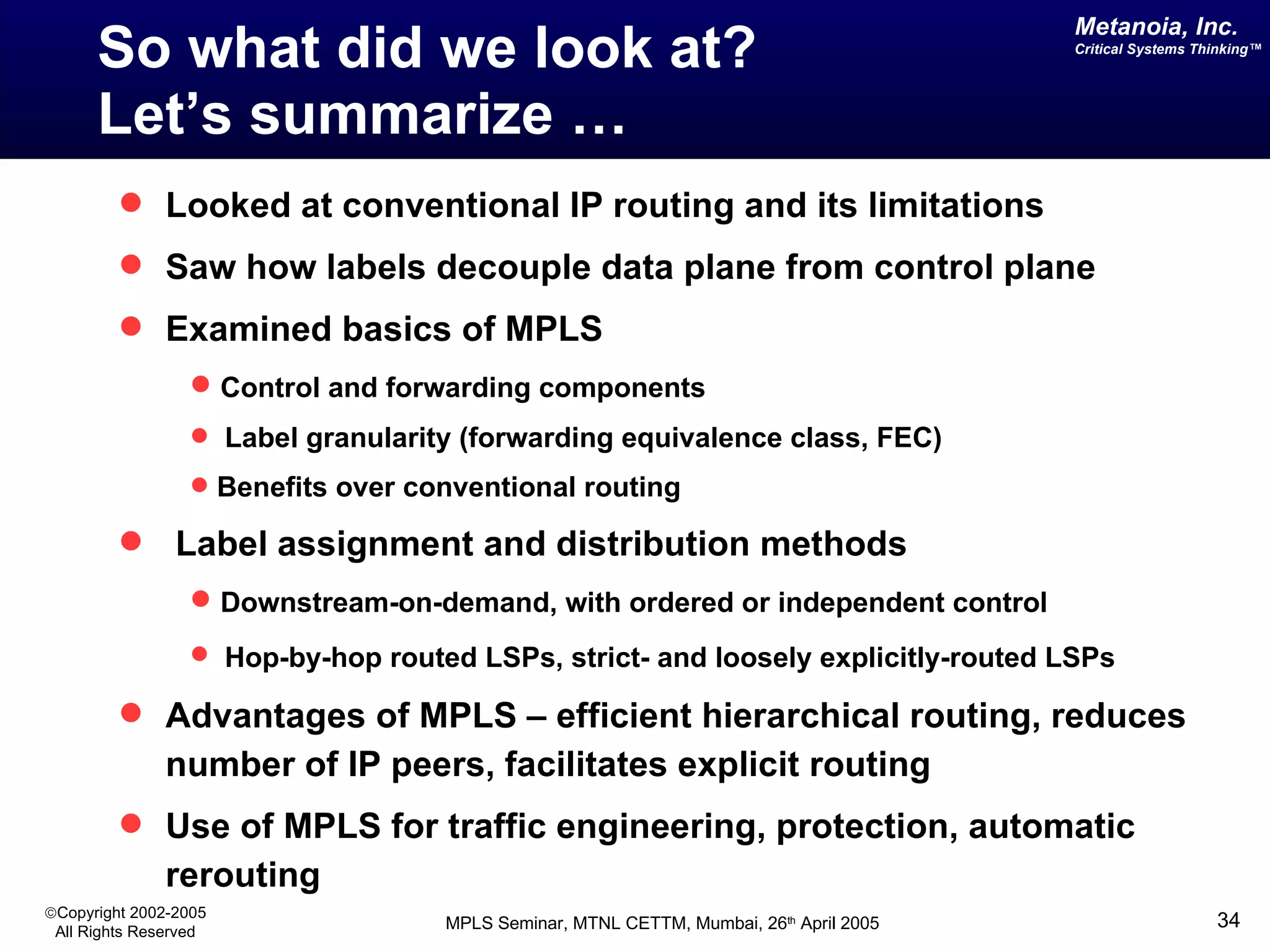 So what did we look at?  Let’s summarize … Looked at conventional IP routing and its limitations Saw how labels decouple data plane from control plane Examined basics of MPLS  Control and forwarding components Label granularity (forwarding equivalence class, FEC) Benefits over conventional routing Label assignment and distribution methods  Downstream-on-demand, with ordered or independent control Hop-by-hop routed LSPs, strict- and loosely explicitly-routed LSPs   Advantages of MPLS – efficient hierarchical routing, reduces number of IP peers, facilitates explicit routing Use of MPLS for traffic engineering, protection, automatic rerouting 
