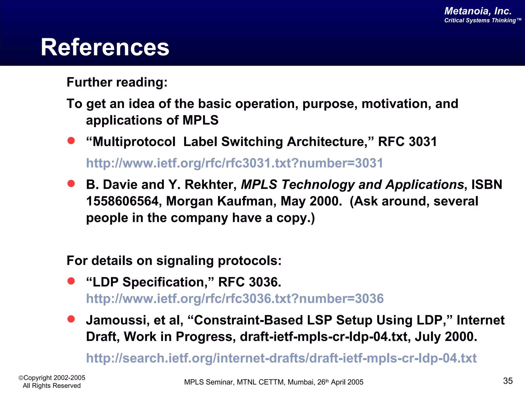 References Further reading: To get an idea of the basic operation, purpose, motivation, and applications of MPLS “ Multiprotocol  Label Switching Architecture,” RFC 3031 http://www. ietf .org/ rfc /rfc3031.txt?number=3031 B. Davie and Y. Rekhter,  MPLS Technology and Applications , ISBN 1558606564, Morgan Kaufman, May 2000.   (Ask around, several people in the company have a copy.) For details on signaling protocols: “ LDP Specification,” RFC 3036.  http://www.ietf.org/rfc/rfc3036.txt?number=3036 Jamoussi, et al, “Constraint-Based LSP Setup Using LDP,” Internet Draft, Work in Progress, draft-ietf-mpls-cr-ldp-04.txt, July 2000.   http://search.ietf.org/internet-drafts/draft-ietf-mpls-cr-ldp-04.txt 
