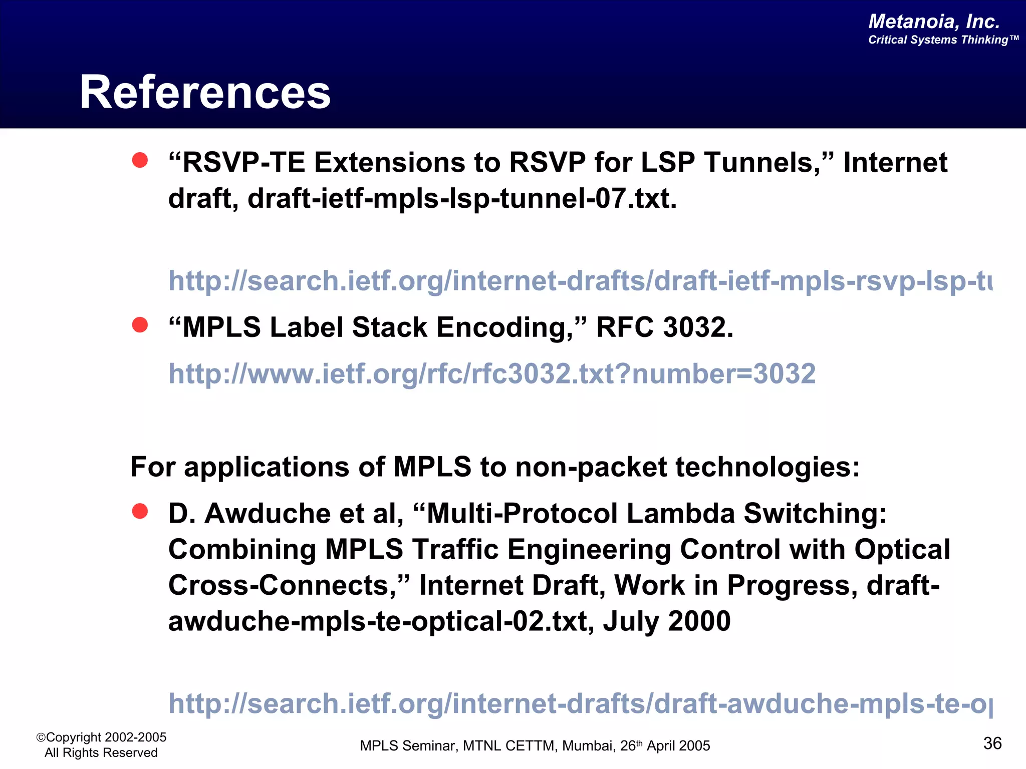 References “ RSVP-TE Extensions to RSVP for LSP Tunnels,” Internet draft, draft-ietf-mpls-lsp-tunnel-07.txt .   http://search.ietf.org/internet-drafts/draft-ietf-mpls-rsvp-lsp-tunnel-07.txt “ MPLS Label Stack Encoding,” RFC 3032. http://www.ietf.org/rfc/rfc3032.txt?number=3032 For applications of MPLS to non-packet technologies: D. Awduche et al, “Multi-Protocol Lambda Switching: Combining MPLS Traffic Engineering Control with Optical Cross-Connects,” Internet Draft, Work in Progress, draft-awduche-mpls-te-optical-02.txt, July 2000 http://search.ietf.org/internet-drafts/draft-awduche-mpls-te-optical-02.txt 