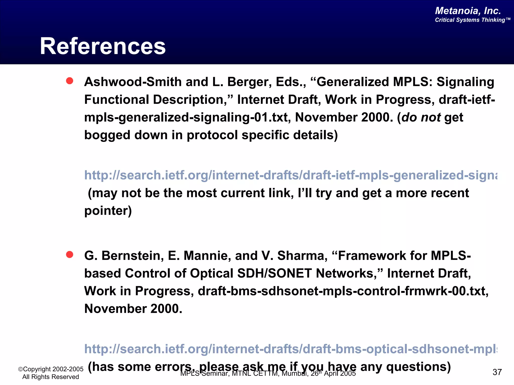 References Ashwood-Smith and L. Berger, Eds., “Generalized MPLS: Signaling Functional Description,” Internet Draft, Work in Progress, draft-ietf-mpls-generalized-signaling-01.txt, November 2000. ( do not  get bogged down in protocol specific details) http://search.ietf.org/internet-drafts/draft-ietf-mpls-generalized-signaling-00.txt  (may not be the most current link, I’ll try and get a more recent pointer) G. Bernstein, E. Mannie, and V. Sharma, “Framework for MPLS-based Control of Optical SDH/SONET Networks,” Internet Draft, Work in Progress, draft-bms-sdhsonet-mpls-control-frmwrk-00.txt, November 2000.   http://search.ietf.org/internet-drafts/draft-bms-optical-sdhsonet-mpls-control-frmwrk-00.txt  (has some errors, please ask me if you have any questions) 