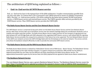 The architecture of QOS being explained as follows :- 
• End- to- End service &UMTS Bearer service 
End - to - End service layer is the topmost layer of the QOS architecture. It makes communication possible from 
one TE to the other. It is shown that a TE is connected to the UMTS network by means of a Mobile Termination 
(MT). The End - to - End services used by a TE will be realized by the below layers namely TE/MT local bearer 
service, a UMTS bearer service and external bearer service. The UMTS operator offers services provided by the 
UMTS bearer service. Thus UMTS bearer service provides the UMTS QOS. 
•The Radio Access Bearer Service and the Core Network Bearer Service 
The UMTS Bearer service is comprised of two parts which are the Radio Access Bearer Service and the Core Network Bearer 
Service. Both these services take care of the Bearer service over the network topology taking into consideration attributes such as 
mobility and mobile subscriber profiles. The Radio Access Bearer Service makes provision for the transport of signaling and user 
date between MT and CN Edge Node with QOS adequate to the negotiated UMTS bearer service or with default QOS for signaling. 
Radio Bearer Services provides the unequal error protection if that feature has to be supported. The Core Network Bearer Service 
of the UMTS core network connects the UMTS CN Edge Node with the CN Gateway to the external network. This service controls 
and utilizes the backbone network efficiently in order to provide the contracted UMTS bearer service. 
•The Radio Bearer Service and the RAN Access Bearer Service 
The Radio Access Bearer Service is realized by a Radio Bearer Service and an RAN Access - Bearer Service. The Radio Bearer Service 
covers all the aspects of the radio interface transport. To support unequal error protection, RAN and MT has the ability to 
segment/reassemble the user flows into the different sub flows requested by the Radio Access Bearer Service. The 
segmentation/reassemble is given by the Service Data Unit (SDU) payload format signaled at Radio Access Bearer establishment. 
•The Backbone Network Service 
The core Network Bearer Service uses a generic Backbone Network Service. The Backbone Network Service covers the 
layer 1/layer 2 functionality and is selected according to the operator's choice in order to fulfill the QOS requirements of 
the CN Bearer Service 13 
 